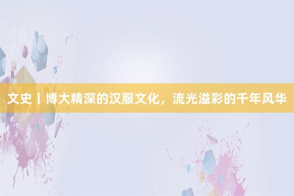 文史丨博大精深的汉服文化，流光溢彩的千年风华