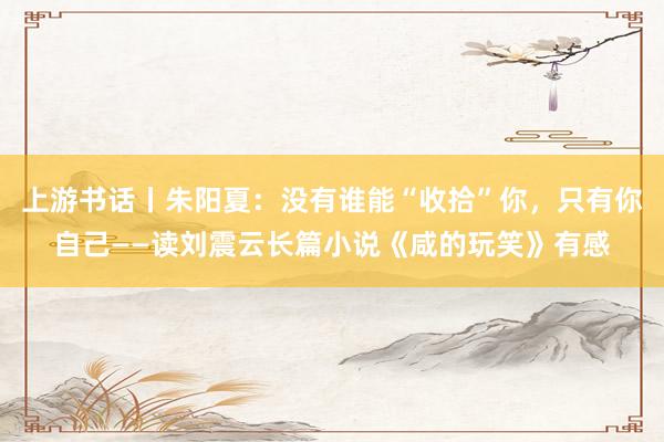 上游书话丨朱阳夏：没有谁能“收拾”你，只有你自己——读刘震云长篇小说《咸的玩笑》有感