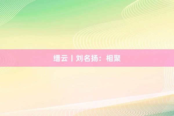 缙云丨刘名扬：相聚