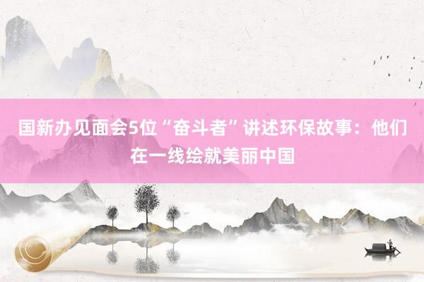 国新办见面会5位“奋斗者”讲述环保故事：他们在一线绘就美丽中国