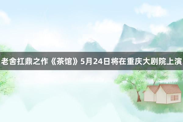 老舍扛鼎之作《茶馆》5月24日将在重庆大剧院上演