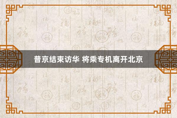 普京结束访华 将乘专机离开北京